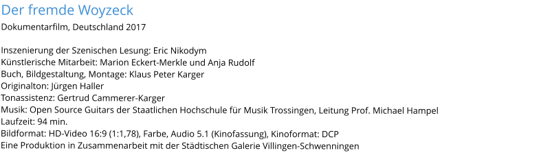 Der fremde WoyzeckDokumentarfilm, Deutschland 2017 Inszenierung der Szenischen Lesung: Eric Nikodym Künstlerische Mitarbeit: Marion Eckert-Merkle und Anja Rudolf Buch, Bildgestaltung, Montage: Klaus Peter Karger Originalton: Jürgen Haller Tonassistenz: Gertrud Cammerer-Karger Musik: Open Source Guitars der Staatlichen Hochschule für Musik Trossingen, Leitung Prof. Michael Hampel Laufzeit: 94 min. Bildformat: HD-Video 16:9 (1:1,78), Farbe, Audio 5.1 (Kinofassung), Kinoformat: DCP Eine Produktion in Zusammenarbeit mit der Städtischen Galerie Villingen-Schwenningen
