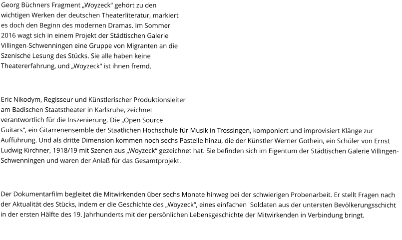 Georg Büchners Fragment „Woyzeck“ gehört zu den wichtigen Werken der deutschen Theaterliteratur, markiert es doch den Beginn des modernen Dramas. Im Sommer 2016 wagt sich in einem Projekt der Städtischen Galerie Villingen-Schwenningen eine Gruppe von Migranten an die Szenische Lesung des Stücks. Sie alle haben keine Theatererfahrung, und „Woyzeck“ ist ihnen fremd.  Eric Nikodym, Regisseur und Künstlerischer Produktionsleiter am Badischen Staatstheater in Karlsruhe, zeichnet verantwortlich für die Inszenierung. Die „Open Source Guitars“, ein Gitarrenensemble der Staatlichen Hochschule für Musik in Trossingen, komponiert und improvisiert Klänge zur Aufführung. Und als dritte Dimension kommen noch sechs Pastelle hinzu, die der Künstler Werner Gothein, ein Schüler von Ernst Ludwig Kirchner, 1918/19 mit Szenen aus „Woyzeck“ gezeichnet hat. Sie befinden sich im Eigentum der Städtischen Galerie Villingen-Schwenningen und waren der Anlaß für das Gesamtprojekt.  Der Dokumentarfilm begleitet die Mitwirkenden über sechs Monate hinweg bei der schwierigen Probenarbeit. Er stellt Fragen nach der Aktualität des Stücks, indem er die Geschichte des „Woyzeck“, eines einfachen  Soldaten aus der untersten Bevölkerungsschicht in der ersten Hälfte des 19. Jahrhunderts mit der persönlichen Lebensgeschichte der Mitwirkenden in Verbindung bringt.
